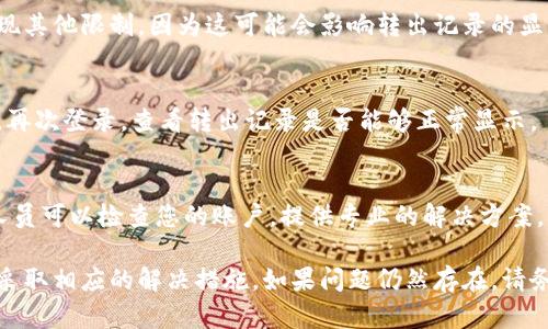 如果您在B特派中看不到转出记录，可以尝试以下几个步骤进行排查：

检查网络连接
首先，请确保您的网络连接正常。网络不稳定可能导致应用无法及时更新数据，从而无法显示转出记录。

更新应用程序
其次，确认您使用的B特派应用程序是否是最新版本。老旧的应用可能存在 bug 或者兼容性问题，导致无法正常显示信息。在应用商店中查找最新版本并进行更新。

查看账户状态
接着，请检查您的账户状态。确保您的账户没有被冻结或出现其他限制，因为这可能会影响转出记录的显示。如果有疑问，您可以联系客服进行咨询。

重新登录账户
有时候，重新登录账户可以解决显示问题。退出您的账户后，再次登录，查看转出记录是否能够正常显示。

联系客服
如果以上方法仍然无效，建议联系B特派的客服团队。客服人员可以检查您的账户，提供专业的解决方案。同时，您也可以向他们反馈您的问题，以帮助他们改善服务。

通过以上步骤，您应该能够找到看不到转出记录的原因，并采取相应的解决措施。如果问题仍然存在，请务必保持耐心，并定期关注官方的更新信息。