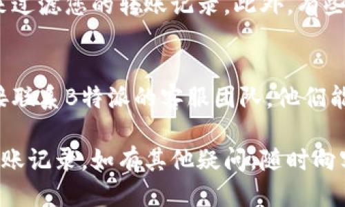 要查找B特派的转账记录，您可以按照以下步骤进行操作：

第一步：登录B特派账户
打开B特派的官方网站或移动应用程序，输入您的账户信息进行登录。如果您尚未注册，请先完成注册流程。

第二步：进入账户管理
一旦成功登录，您将会看到主页面。在主页面中，寻找“账户管理”或“我的账户”选项，通常可以在导航栏或侧边栏中找到。

第三步：查找转账记录
在账户管理页面中，查看是否有“交易记录”、“转账记录”或“财务明细”等相关选项。点击进入后，您可以看到所有的交易信息，包括转账记录。

第四步：筛选和下载记录
如果B特派提供筛选功能，您可以按照日期、类型等条件来过滤您的转账记录。此外，有些平台还允许用户下载交易记录，便于日后查阅和管理。

第五步：联系客服
如果您在查找转账记录的过程中遇到任何问题，可以直接联系B特派的客服团队。他们能够提供专业的指导和帮助，确保您顺利找到所需的信息。

通过以上步骤，您应该能够顺利查找并管理您的B特派转账记录。如有其他疑问，随时向客服咨询，确保您的资金安全和使用体验。