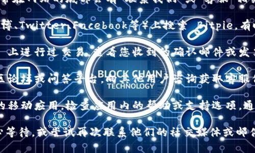 要找到 Bitpie 的客服，您可以通过以下几个途径获得帮助：

1. **官方网站**：访问 Bitpie 的官方网站，通常在网站的底部会有“联系我们”或“客服”相关的页面，其中会提供客服联系方式。

2. **社交媒体**：在主要的社交媒体平台（如微博、Twitter、Facebook等）上搜索 Bitpie，有时候他们会在这些平台上提供在线客服或帮助。

3. **发票或交易记录**：如果您曾经在 Bitpie 上进行过交易，查看您收到的确认邮件或发票，这些邮件中通常包含客服的联系方式。

4. **社区论坛**：可以访问 Bitpie 相关的社区论坛或问答平台，向其他用户咨询获取客服信息。

5. **应用内支持**：如果您使用的是 Bitpie 的移动应用，检查应用内的帮助或支持选项，通常能找到直接联系客服的途径。

如果以上方式仍未能解决您的问题，建议您耐心等待，或尝试再次联系他们的社交媒体或邮件客服。