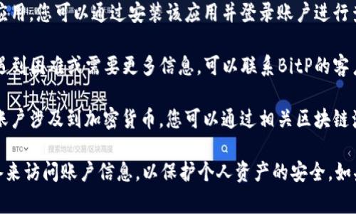 关于查询BitP账户的信息，通常可以通过以下几种方式进行：

1. **官方网站**：访问BitP的官方网站，登录您的账户，然后可以在账户面板中查看所有相关信息，包括余额、交易历史等。

2. **手机应用**：如果BitP提供移动应用，您可以通过安装该应用并登录账户进行查询。

3. **客服支持**：如果在查询过程中遇到困难或需要更多信息，可以联系BitP的客户支持团队，他们通常会提供帮助。

4. **区块链浏览器**：如果您的BitP账户涉及到加密货币，您可以通过相关区块链浏览器输入地址进行查询。

请注意，确保您使用安全的网络和设备来访问账户信息，以保护个人资产的安全。如果您还有其他具体问题，请告诉我！