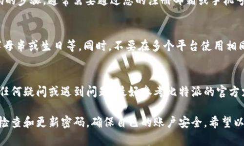 要在比特派（Bitpie）中修改密码，请按照以下步骤操作：

步骤一：登录比特派账户
首先，打开比特派应用程序，并使用您的帐户信息登录。如果您还没有帐户，请先创建一个。确保您记得当前的密码，因为您将需要它来进行密码更改。

步骤二：进入“设置”菜单
登录成功后，在应用的主界面上，找到并点击右下角的“我”或“设置”选项。此处通常包含账户相关的各种设置功能。

步骤三：选择“安全设置”或“密码管理”选项
在设置菜单中，寻找“安全设置”或“密码管理”的选项，这里会有关于密码修改的功能。点击进入相关选项。

步骤四：输入当前密码
为了确保您的账户安全，系统通常会要求您先输入当前密码。这一步骤是为了验证您的身份，确保是您本人在进行密码修改。

步骤五：设置新密码
输入当前密码后，您将被要求输入新的密码。在这里，一定要选择一个强密码，建议包含字母、数字和特殊字符，以提高安全性。同时，确保新密码与当前密码不同。系统可能会提示您新密码的强度，务必达到要求。

步骤六：确认新密码
在设置新密码之后，通常需要您再次输入新密码以确认。如果两次输入不一致，系统会提示您重新输入。

步骤七：保存并退出
确认密码无误后，点击保存或确认按钮。系统会处理您的请求并更新密码。完成后，建议您退出账户再次登录，以确保新密码已生效。

常见问题
如果您在修改密码过程中遇到困难，以下是一些常见问题的解答：

忘记当前密码怎么办？
如果您忘记了当前的密码，可以在登录界面选择“忘记密码”，系统会提供重置密码的步骤，通常需要通过您的注册邮箱或手机号码进行验证。

密码安全建议
在设置密码时，建议使用字母、数字及特殊符号相结合，避免使用简单的密码，如字母串或生日等。同时，不要在多个平台使用相同的密码，以降低被盗风险。

总结
通过以上步骤，您可以轻松在比特派中修改密码，确保您的账户更加安全。如果有任何疑问或遇到问题，最好参考比特派的官方支持页面或客服服务，以获取更专业的帮助。

维护密码安全非常重要，尤其是在数字货币交易日益活跃的今天。因此，建议定期检查和更新密码，确保自己的账户安全。希望以上步骤能够帮助您顺利完成密码修改。