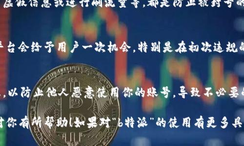 关于“b特派”是否会封号的问题，目前无法给出明确的答案。不同平台对于用户行为、内容质量和社区准则的监控措施各不相同，因此可能会有不同的处理方式。

通常来说，如果用户在使用某个平台时多次违反其规定，如发布不当内容、进行恶意活动，或被多次用户投诉，那么被封号的风险都会增加。此外，许多平台在处理封号时也会考虑到用户的历史行为和账号管理的透明度。

如果你担心自己的账号可能会被封禁，以下提示可能会对你有所帮助：

了解平台规则
首先，最重要的一点是要仔细阅读并理解“b特派”所提供的服务协议和用户守则。这样可以确保你在使用平台时不触犯任何规则。

保持良好使用习惯
其次，保持良好的使用习惯非常关键。不参与任何形式的恶意行为，比如骚扰他人、发布虚假信息或进行刷流量等，都是防止被封号的有效手段。

及时反馈和申诉
如果你收到警告消息或其他形式的通知，及时进行反馈或申诉也是很有必要的。许多平台会给予用户一次机会，特别是在初次违规的情况下。

保持账号安全
最后，确保你的账号安全，使用复杂的密码，定期更新，并且不要随意分享你的账号信息，以防止他人恶意使用你的账号，导致不必要的问题。

总之，维持良好的使用习惯和了解平台的规则是避免被封号的关键。希望这些信息能对你有所帮助！如果对“b特派”的使用有更多具体问题，欢迎继续询问。