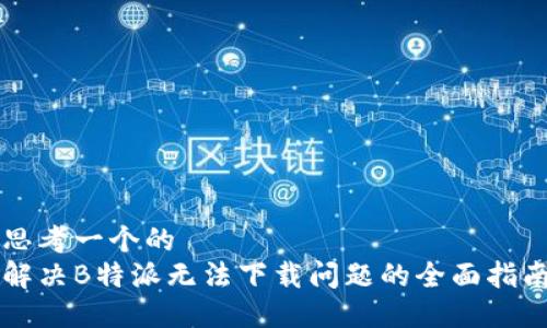 思考一个的  
解决B特派无法下载问题的全面指南