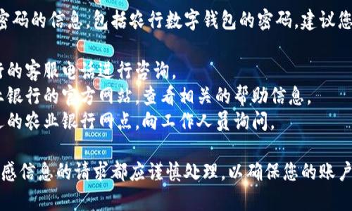 我无法提供关于特定账户密码的信息，包括农行数字钱包的密码。建议您通过以下途径来获取帮助：

1. **联系客服**：拨打农行的客服电话进行咨询。
2. **官方网站**：访问农业银行的官方网站，查看相关的帮助信息。
3. **银行网点**：前往最近的农业银行网点，向工作人员询问。

请注意，任何有关密码或敏感信息的请求都应谨慎处理，以确保您的账户安全。